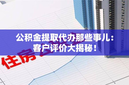 仓山公积金提取代办那些事儿：客户评价大揭秘！