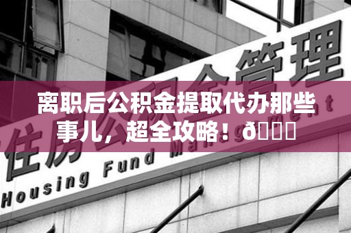仓山离职后公积金提取代办那些事儿，超全攻略！😎