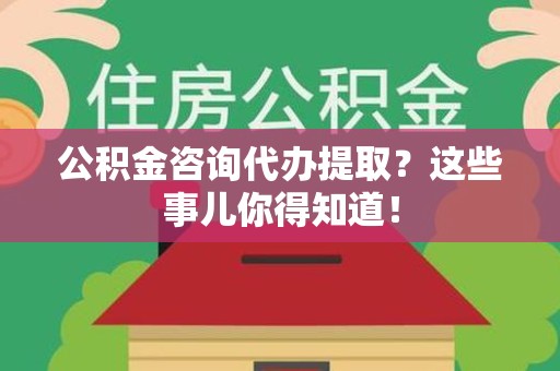 仓山公积金咨询代办提取？这些事儿你得知道！