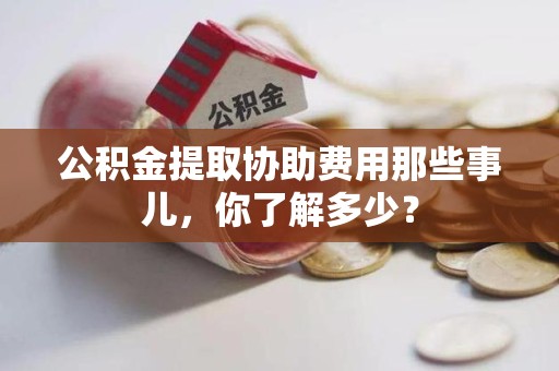 仓山公积金提取协助费用那些事儿，你了解多少？