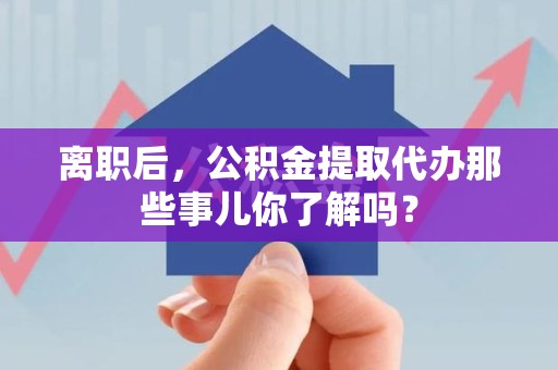 仓山离职后，公积金提取代办那些事儿你了解吗？