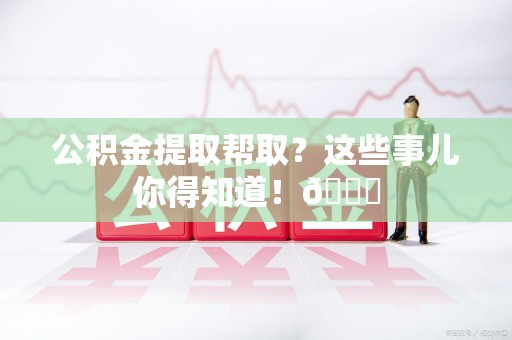 仓山公积金提取帮取？这些事儿你得知道！😎