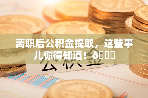 仓山离职后公积金提取，这些事儿你得知道！😎