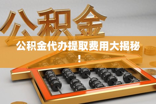 仓山公积金代办提取费用大揭秘！