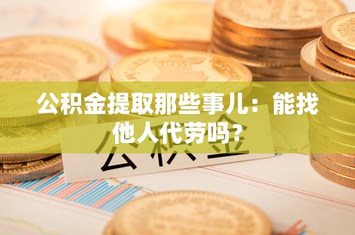 仓山公积金提取那些事儿：能找他人代劳吗？